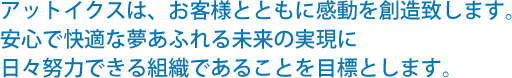 アットイクスは、お客様とともに感動を創造致します。安心で快適な夢あふれる未来の実現に日々努力できる組織であることを目標とします。